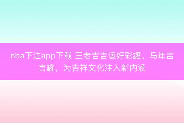 nba下注app下载 王老吉吉运好彩罐、马年吉言罐，为吉祥文化注入新内涵
