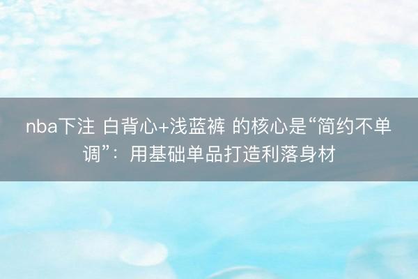nba下注 白背心+浅蓝裤 的核心是“简约不单调”:用基础单品打造利落身材