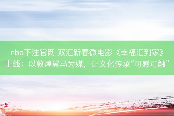 nba下注官网 双汇新春微电影《幸福汇到家》上线:以敦煌翼马为媒,让文化传承“可感可触”