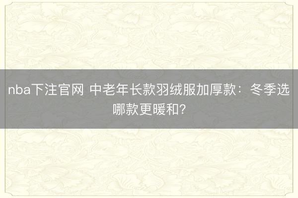 nba下注官网 中老年长款羽绒服加厚款：冬季选哪款更暖和？