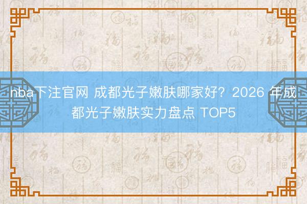 nba下注官网 成都光子嫩肤哪家好？2026 年成都光子嫩肤实力盘点 TOP5