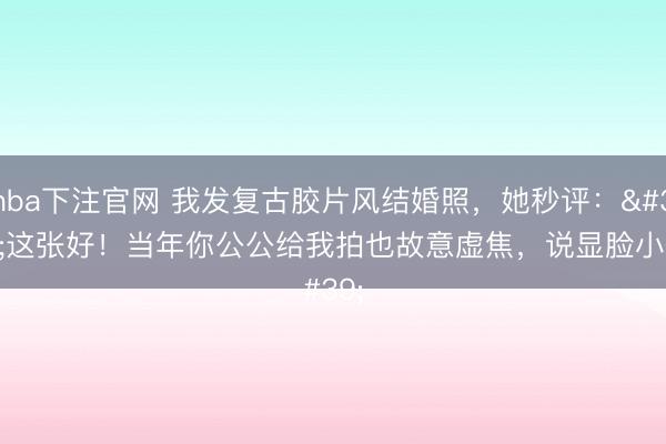 nba下注官网 我发复古胶片风结婚照,她秒评:'这张好!当年你公公给我拍也故意虚焦,说显脸小~'
