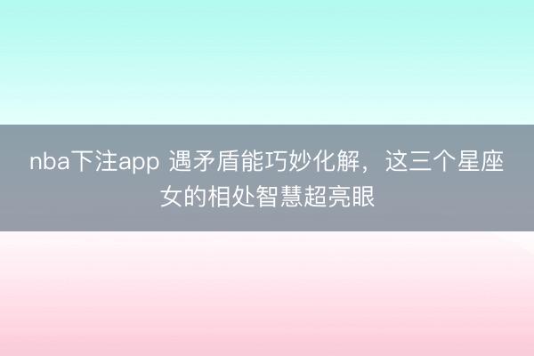 nba下注app 遇矛盾能巧妙化解，这三个星座女的相处智慧超亮眼