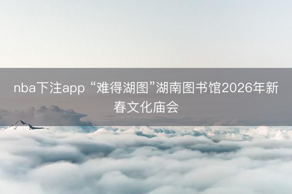 nba下注app “难得湖图”湖南图书馆2026年新春文化庙会