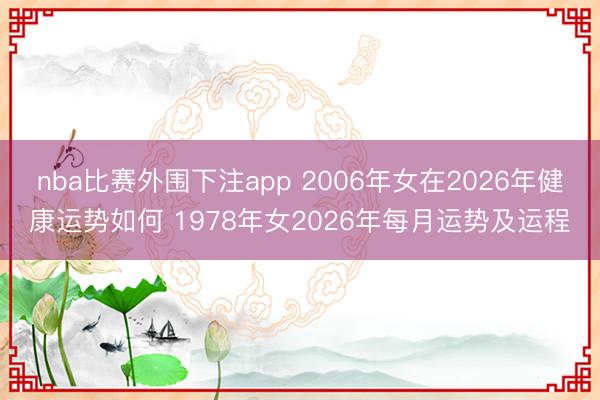 nba比赛外围下注app 2006年女在2026年健康运势如何 1978年女2026年每月运势及运程