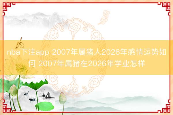 nba下注app 2007年属猪人2026年感情运势如何 2007年属猪在2026年学业怎样