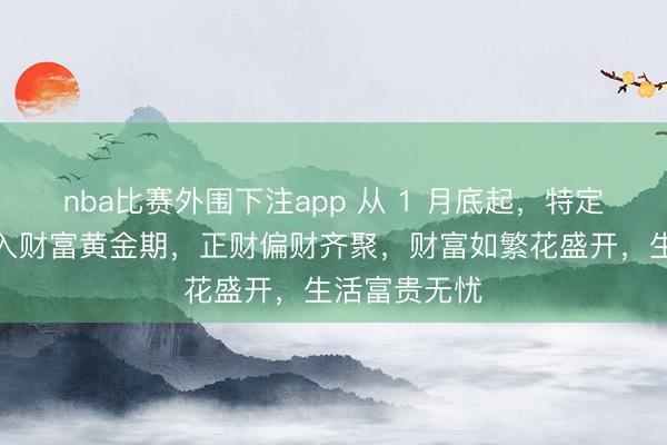 nba比赛外围下注app 从 1 月底起，特定几个生肖步入财富黄金期，正财偏财齐聚，财富如繁花盛开，生活富贵无忧