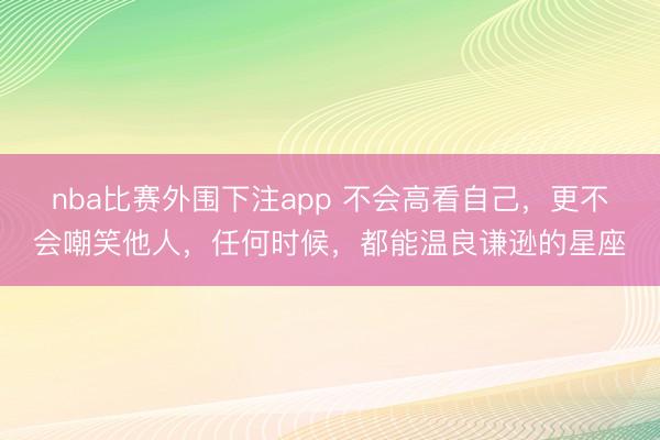 nba比赛外围下注app 不会高看自己,更不会嘲笑他人,任何时候,都能温良谦逊的星座