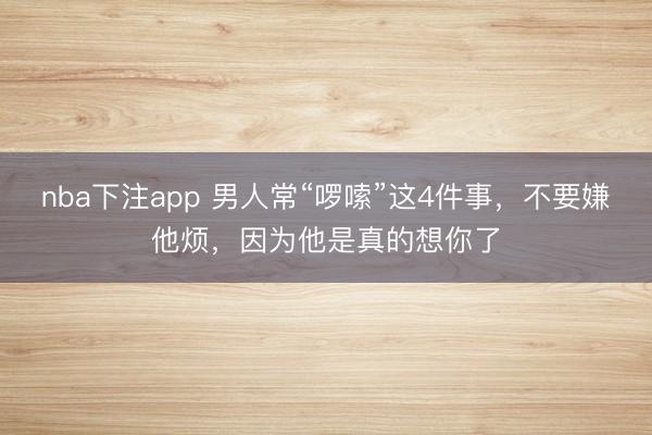 nba下注app 男人常“啰嗦”这4件事，不要嫌他烦，因为他是真的想你了