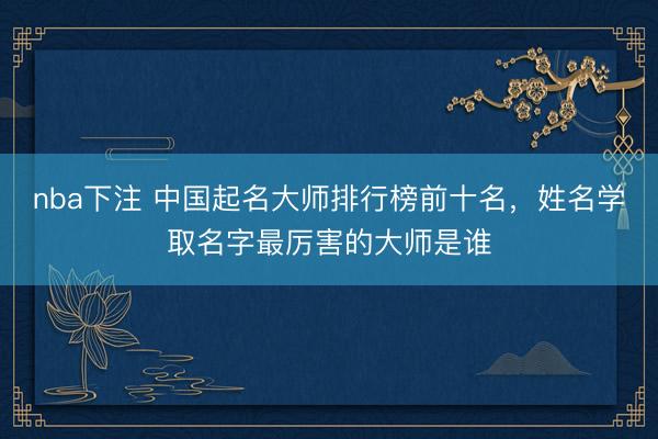 nba下注 中国起名大师排行榜前十名，姓名学取名字最厉害的大师是谁