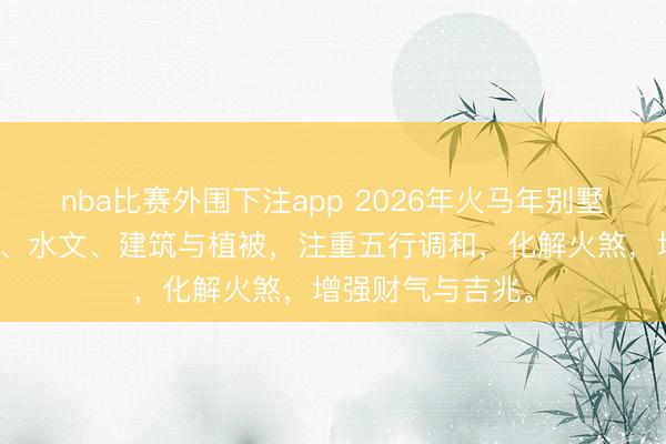 nba比赛外围下注app 2026年火马年别墅选址需顺应地形、水文、建筑与植被，注重五行调和，化解火煞，增强财气与吉兆。