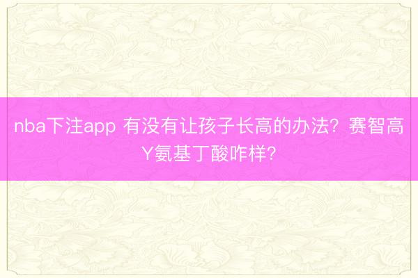 nba下注app 有没有让孩子长高的办法？赛智高Y氨基丁酸咋样？
