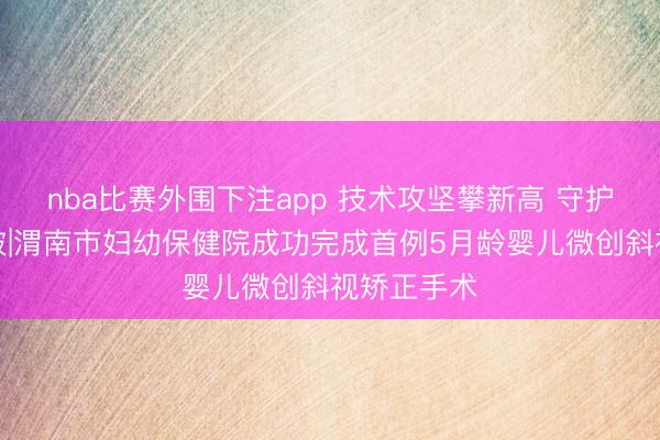 nba比赛外围下注app 技术攻坚攀新高 守护童眸再突破|渭南市妇幼保健院成功完成首例5月龄婴儿微创斜视矫正手术