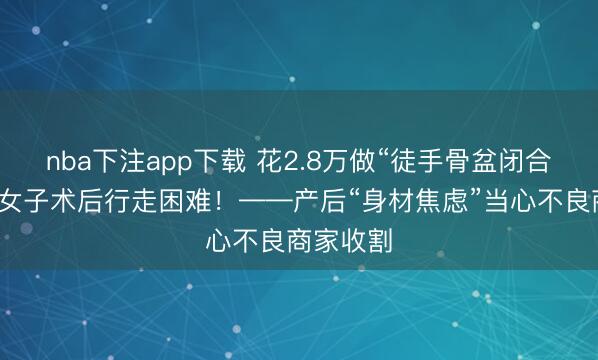 nba下注app下载 花2.8万做“徒手骨盆闭合”，山西女子术后行走困难！——产后“身材焦虑”当心不良商家收割