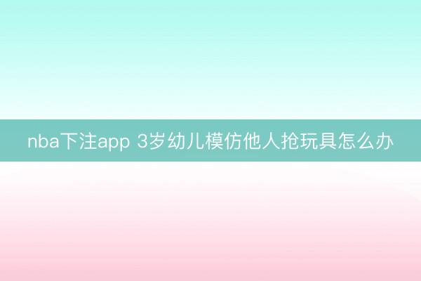 nba下注app 3岁幼儿模仿他人抢玩具怎么办