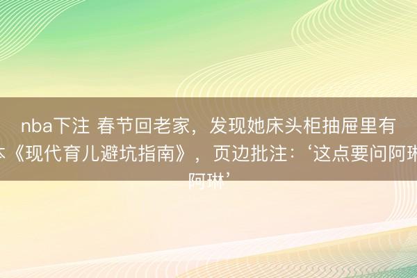 nba下注 春节回老家，发现她床头柜抽屉里有本《现代育儿避坑指南》，页边批注：‘这点要问阿琳’
