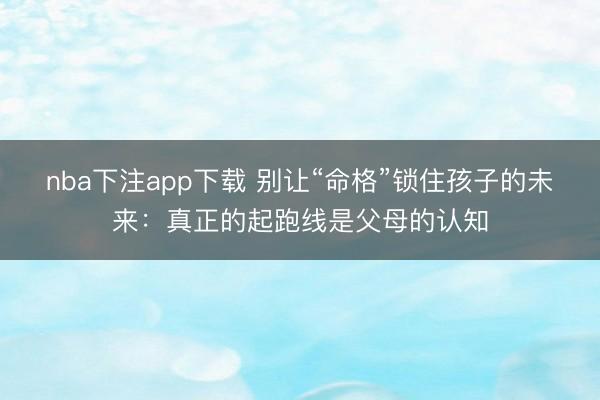 nba下注app下载 别让“命格”锁住孩子的未来：真正的起跑线是父母的认知