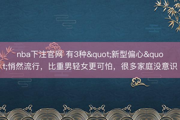 nba下注官网 有3种"新型偏心"悄然流行，比重男轻女更可怕，很多家庭没意识