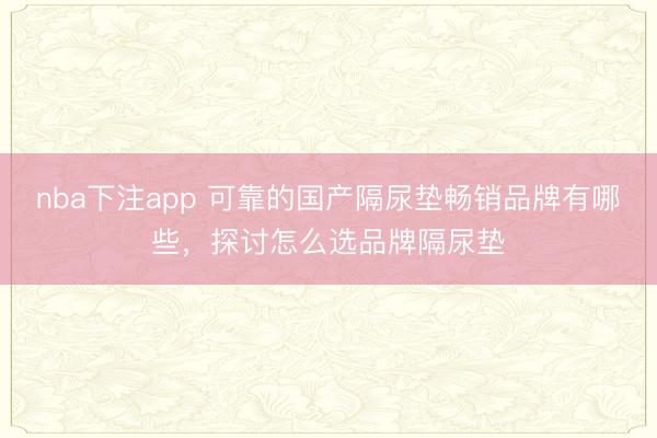 nba下注app 可靠的国产隔尿垫畅销品牌有哪些，探讨怎么选品牌隔尿垫