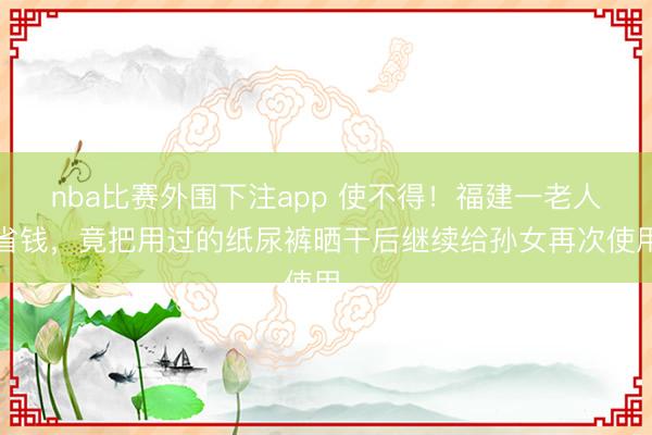 nba比赛外围下注app 使不得！福建一老人为省钱，竟把用过的纸尿裤晒干后继续给孙女再次使用…
