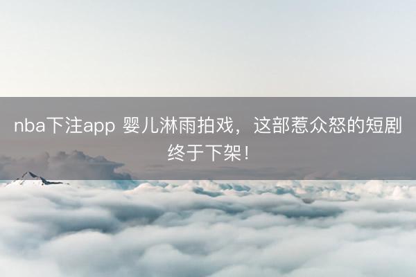 nba下注app 婴儿淋雨拍戏，这部惹众怒的短剧终于下架！