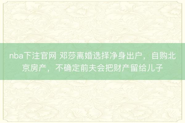 nba下注官网 邓莎离婚选择净身出户，自购北京房产，不确定前夫会把财产留给儿子