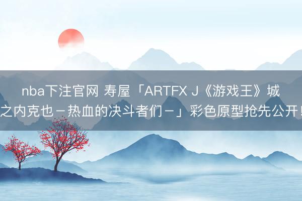 nba下注官网 寿屋「ARTFX J《游戏王》城之内克也－热血的决斗者们－」彩色原型抢先公开！