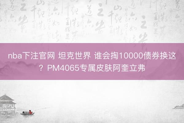 nba下注官网 坦克世界 谁会掏10000债券换这？PM4065专属皮肤阿奎立弗
