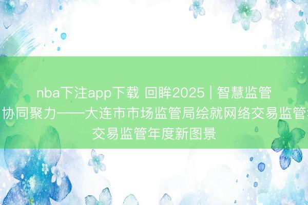 nba下注app下载 回眸2025 | 智慧监管·合规筑基·协同聚力——大连市市场监管局绘就网络交易监管年度新图景