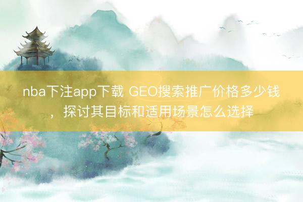 nba下注app下载 GEO搜索推广价格多少钱，探讨其目标和适用场景怎么选择