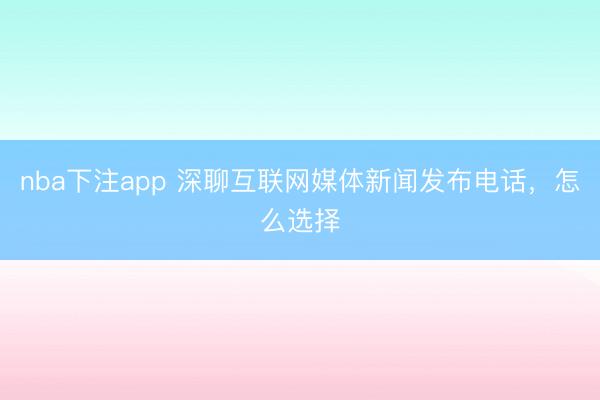 nba下注app 深聊互联网媒体新闻发布电话,怎么选择