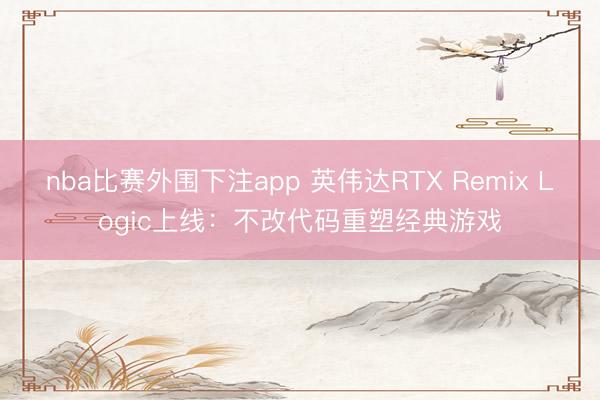 nba比赛外围下注app 英伟达RTX Remix Logic上线：不改代码重塑经典游戏