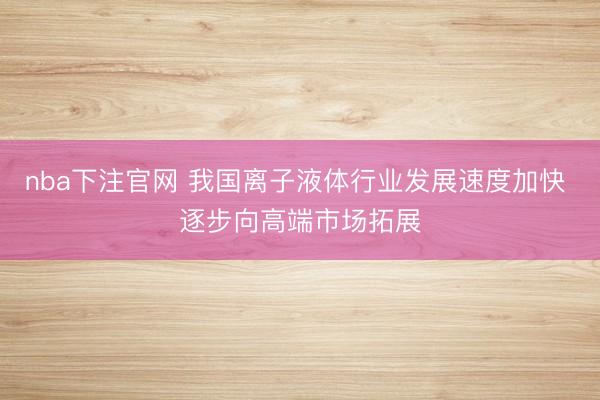 nba下注官网 我国离子液体行业发展速度加快 逐步向高端市场拓展