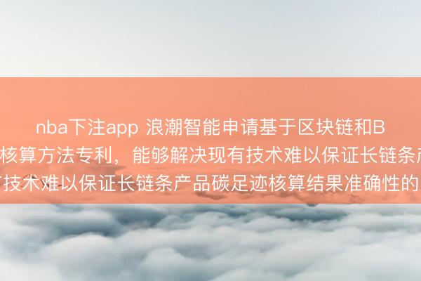 nba下注app 浪潮智能申请基于区块链和BOM的长链条产品碳足迹核算方法专利，能够解决现有技术难以保证长链条产品碳足迹核算结果准确性的问题