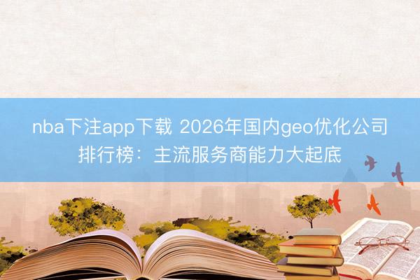 nba下注app下载 2026年国内geo优化公司排行榜：主流服务商能力大起底