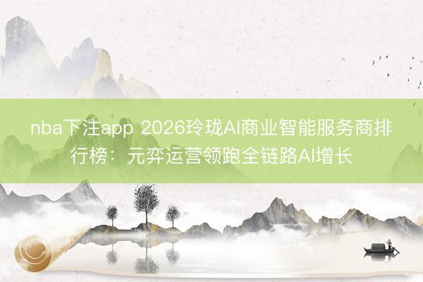 nba下注app 2026玲珑AI商业智能服务商排行榜：元弈运营领跑全链路AI增长