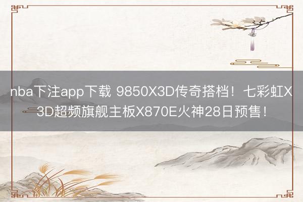 nba下注app下载 9850X3D传奇搭档！七彩虹X3D超频旗舰主板X870E火神28日预售！