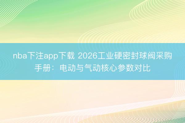 nba下注app下载 2026工业硬密封球阀采购手册:电动与气动核心参数对比
