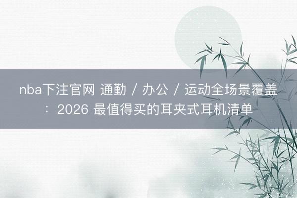 nba下注官网 通勤 / 办公 / 运动全场景覆盖：2026 最值得买的耳夹式耳机清单