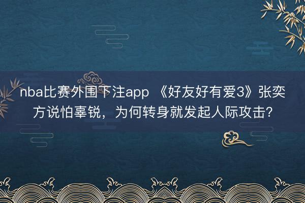 nba比赛外围下注app 《好友好有爱3》张奕方说怕辜锐,为何转身就发起人际攻击?