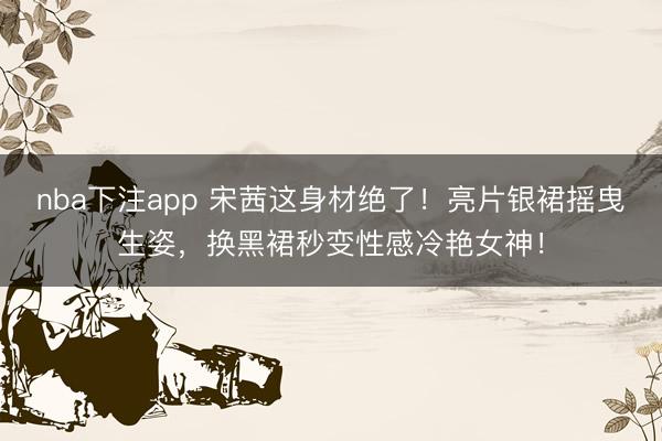 nba下注app 宋茜这身材绝了！亮片银裙摇曳生姿，换黑裙秒变性感冷艳女神！