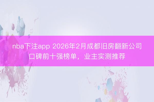 nba下注app 2026年2月成都旧房翻新公司口碑前十强榜单，业主实测推荐