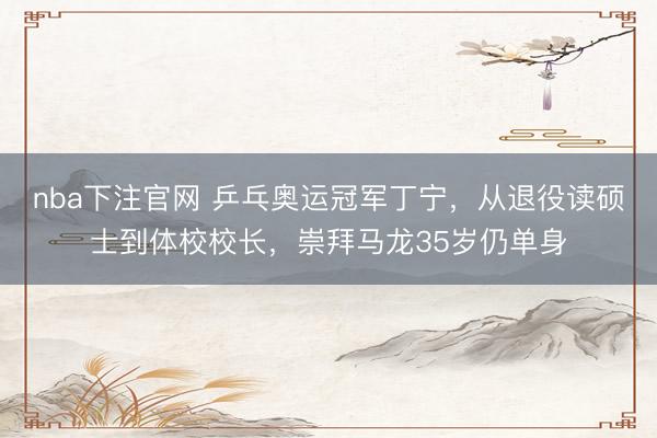 nba下注官网 乒乓奥运冠军丁宁，从退役读硕士到体校校长，崇拜马龙35岁仍单身