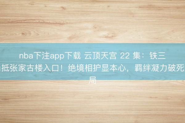 nba下注app下载 云顶天宫 22 集：铁三角抵张家古楼入口！绝境相护显本心，羁绊凝力破死局