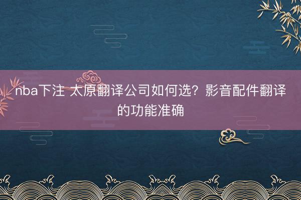 nba下注 太原翻译公司如何选?影音配件翻译的功能准确