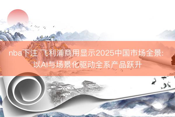 nba下注 飞利浦商用显示2025中国市场全景: 以AI与场景化驱动全系产品跃升