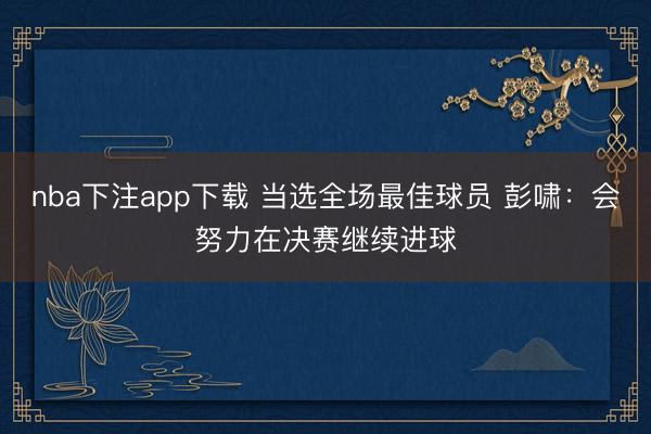 nba下注app下载 当选全场最佳球员 彭啸：会努力在决赛继续进球