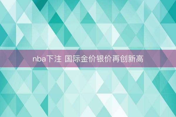 nba下注 国际金价银价再创新高