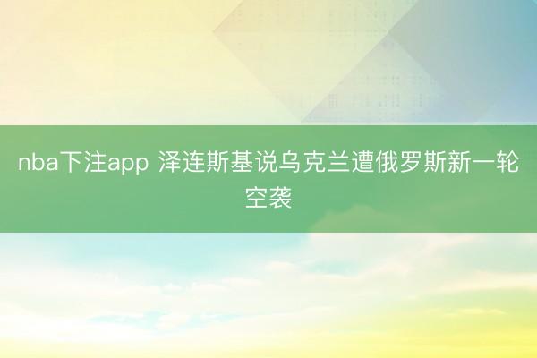 nba下注app 泽连斯基说乌克兰遭俄罗斯新一轮空袭