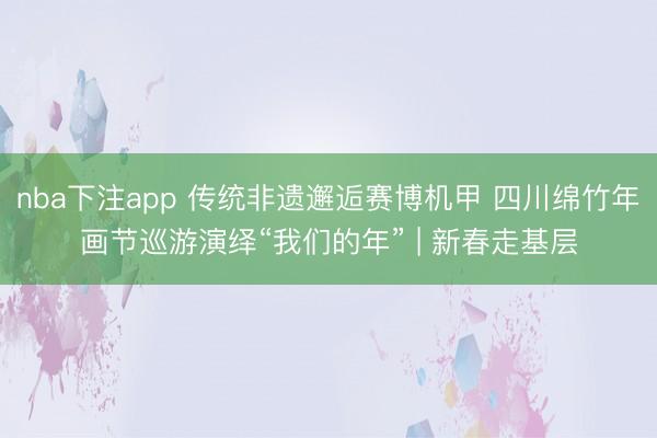 nba下注app 传统非遗邂逅赛博机甲 四川绵竹年画节巡游演绎“我们的年” | 新春走基层